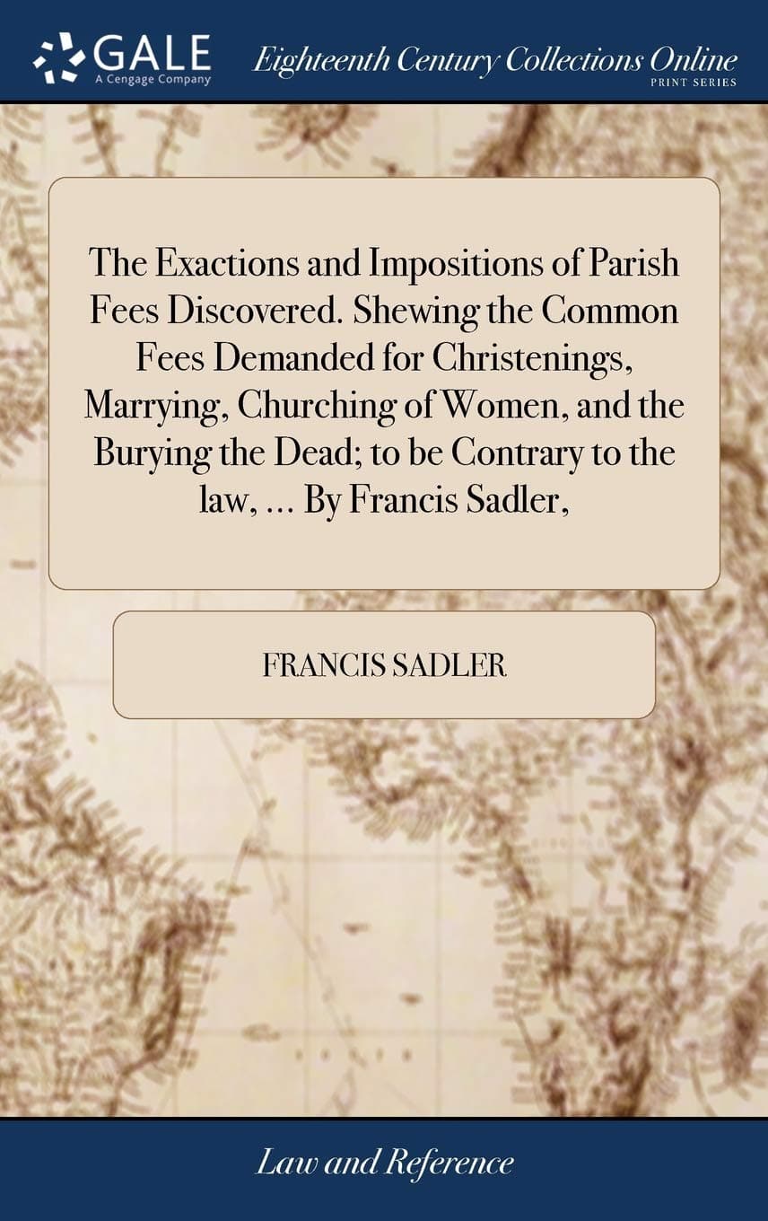 The Exactions and Impositions of Parish Fees Discovered. Shewing the Common Fees Demanded for Christenings, Marrying, Churching of Women, and the ... Contrary to the law, ... By Francis Sadler,