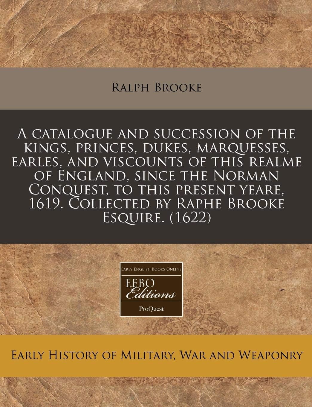 A Catalogue and Succession of the Kings, Princes, Dukes, Marquesses, Earles, and Viscounts of This Realme of England, Since the Norman Conquest, to ... Collected by Raphe Brooke Esquire. (1622)
