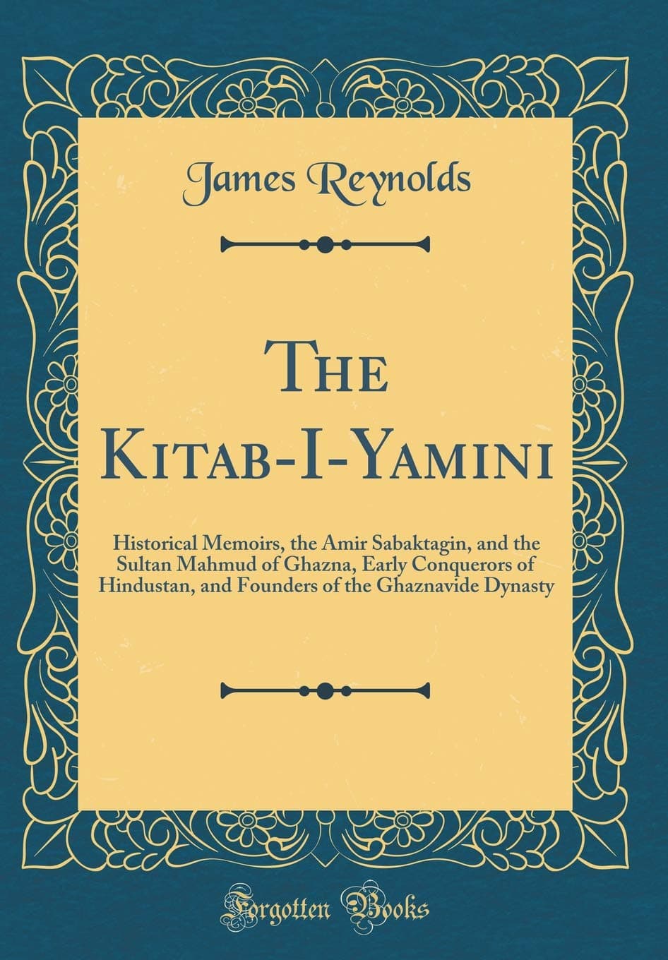 The Kitab-I-Yamini: Historical Memoirs, the Amir Sabaktagin, and the Sultan Mahmud of Ghazna, Early Conquerors of Hindustan, and Founders of the Ghaznavide Dynasty (Classic Reprint)