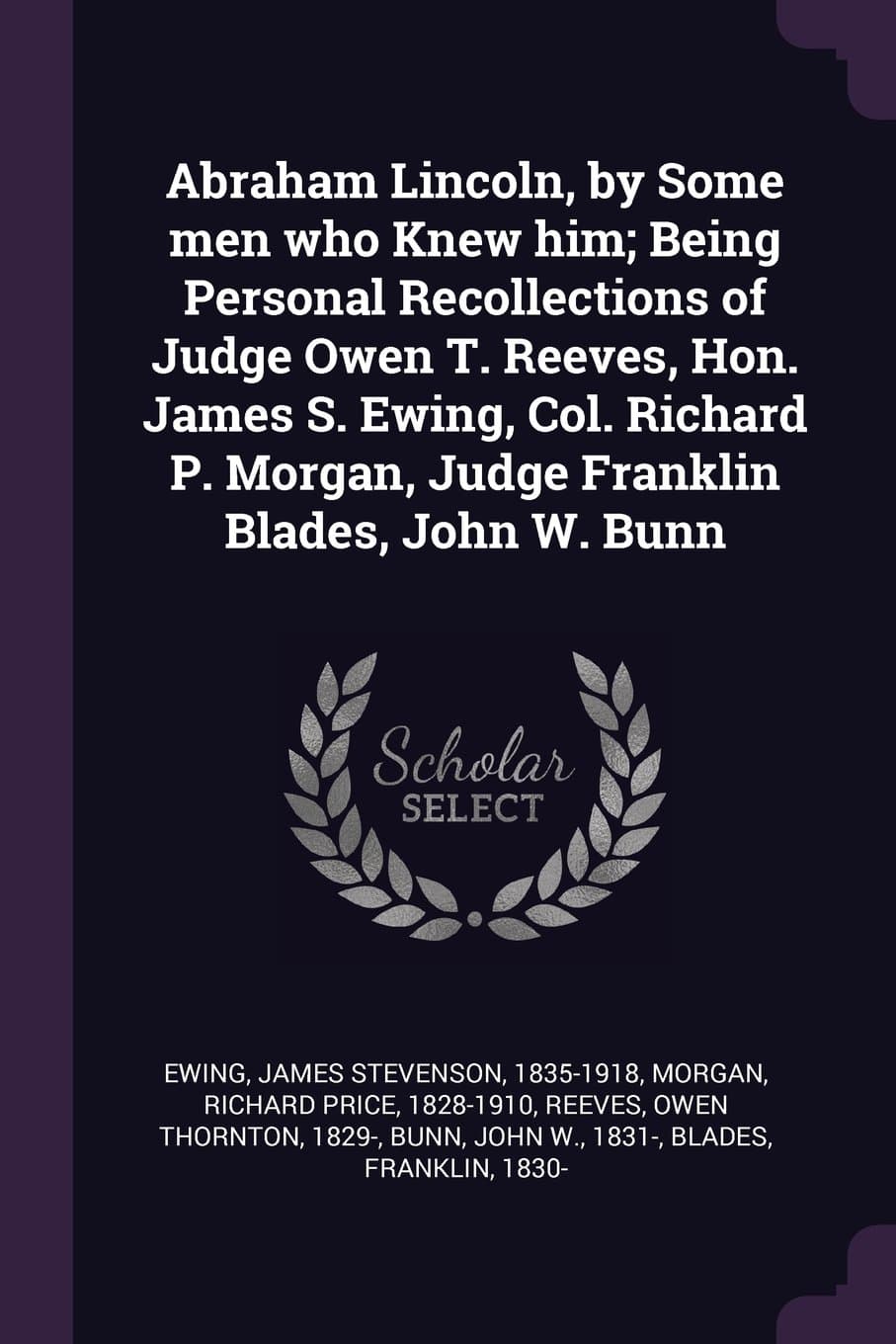 Abraham Lincoln, by Some men who Knew him; Being Personal Recollections of Judge Owen T. Reeves, Hon. James S. Ewing, Col. Richard P. Morgan, Judge Franklin Blades, John W. Bunn