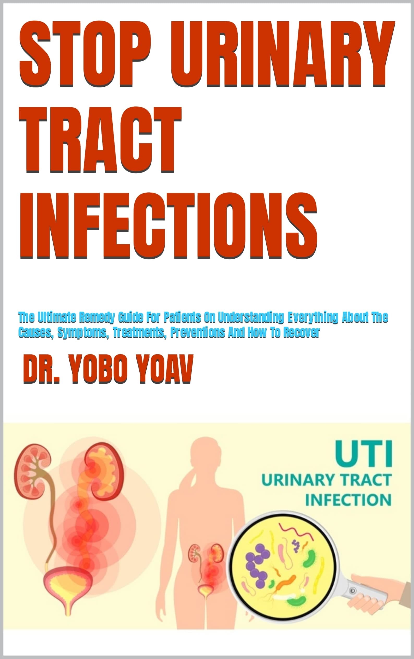 STOP URINARY TRACT INFECTIONS : The Ultimate Remedy Guide For Patients On Understanding Everything About The Causes, Symptoms, Treatments, Preventions And How To Recover