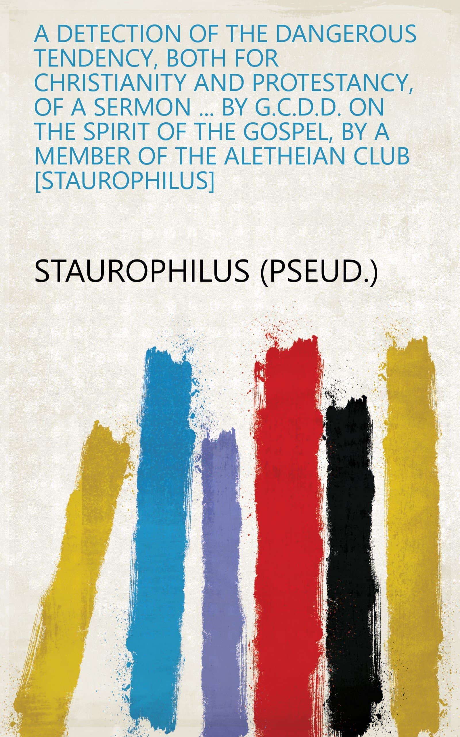 A Detection of the Dangerous Tendency, Both for Christianity and Protestancy, of a Sermon ... by G.C.D.D. on the Spirit of the Gospel, by a Member of the Aletheian Club Staurophilus